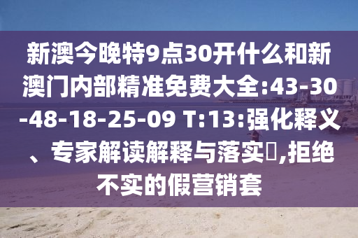 新澳今晚特9點(diǎn)30開什么和新澳門內(nèi)部精準(zhǔn)免費(fèi)大全:43-30-48-18-25-09 T:13:強(qiáng)化釋義、專家解讀解釋與落實(shí)?,拒絕不實(shí)的假營銷套