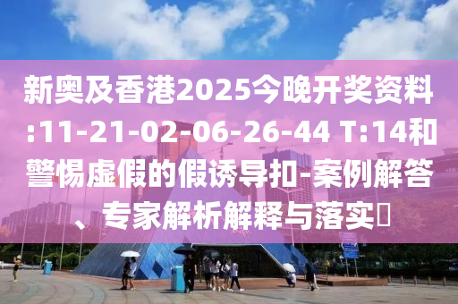 新奧及香港2025今晚開獎(jiǎng)資料:11-21-02-06-26-44 T:14和警惕虛假的假誘導(dǎo)扣-案例解答、專家解析解釋與落實(shí)?