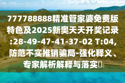 777788888精準(zhǔn)管家婆免費(fèi)版特色及2025新奧天天開獎(jiǎng)記錄:28-49-47-41-37-02 T:04,防范不實(shí)推銷騙局-強(qiáng)化釋義、專家解析解釋與落實(shí)?