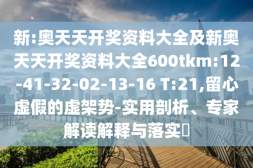 新:奧天天開獎資料大全及新奧天天開獎資料大全600tkm:12-41-32-02-13-16 T:21,留心虛假的虛架勢-實用剖析、專家解讀解釋與落實?