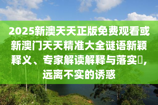 2025新澳天天正版免費觀看或新澳門天天精準大全謎語新穎釋義、專家解讀解釋與落實?,遠離不實的誘惑