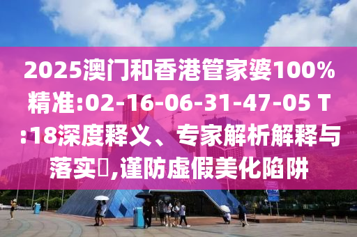 2025澳門和香港管家婆100%精準(zhǔn):02-16-06-31-47-05 T:18深度釋義、專家解析解釋與落實?,謹(jǐn)防虛假美化陷阱