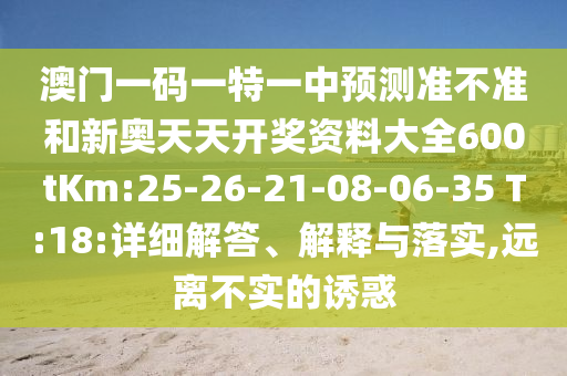 澳門一碼一特一中預(yù)測準(zhǔn)不準(zhǔn)和新奧天天開獎資料大全600tKm:25-26-21-08-06-35 T:18:詳細(xì)解答、解釋與落實,遠(yuǎn)離不實的誘惑