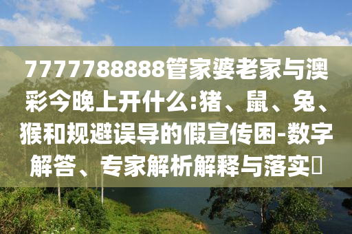 7777788888管家婆老家與澳彩今晚上開什么:豬、鼠、兔、猴和規(guī)避誤導(dǎo)的假宣傳困-數(shù)字解答、專家解析解釋與落實(shí)?