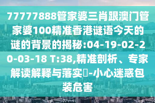 77777888管家婆三肖跟澳門管家婆100精準香港謎語今天的謎的背景的揭秘:04-19-02-20-03-18 T:38,精準剖析、專家解讀解釋與落實?-小心迷惑包裝危害