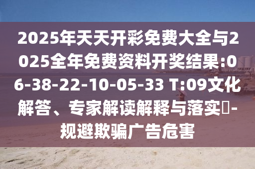 2025年天天開彩免費(fèi)大全與2025全年免費(fèi)資料開獎(jiǎng)結(jié)果:06-38-22-10-05-33 T:09文化解答、專家解讀解釋與落實(shí)?-規(guī)避欺騙廣告危害