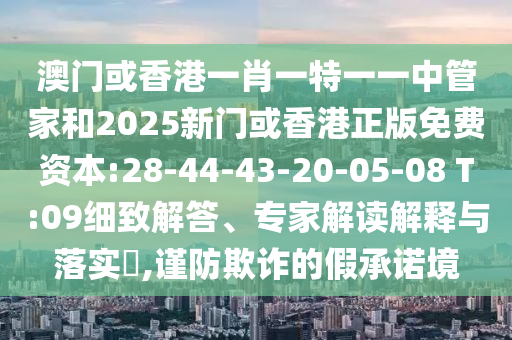 澳門或香港一肖一特一一中管家和2025新門或香港正版免費(fèi)資本:28-44-43-20-05-08 T:09細(xì)致解答、專家解讀解釋與落實(shí)?,謹(jǐn)防欺詐的假承諾境