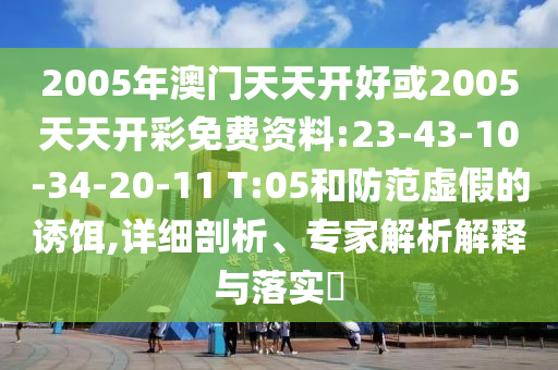 2005年澳門天天開好或2005天天開彩免費(fèi)資料:23-43-10-34-20-11 T:05和防范虛假的誘餌,詳細(xì)剖析、專家解析解釋與落實(shí)?