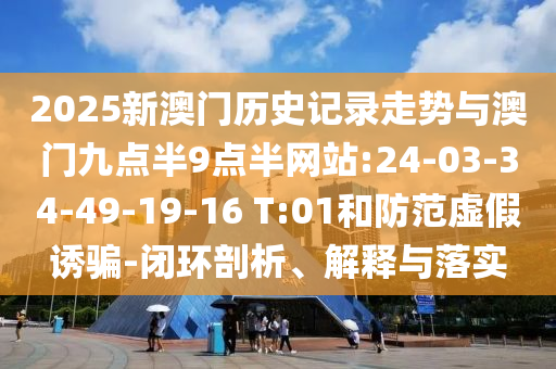 2025新澳門歷史記錄走勢與澳門九點(diǎn)半9點(diǎn)半網(wǎng)站:24-03-34-49-19-16 T:01和防范虛假誘騙-閉環(huán)剖析、解釋與落實(shí)