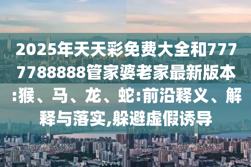 2025年天天彩免費大全和7777788888管家婆老家最新版本:猴、馬、龍、蛇:前沿釋義、解釋與落實,躲避虛假誘導(dǎo)