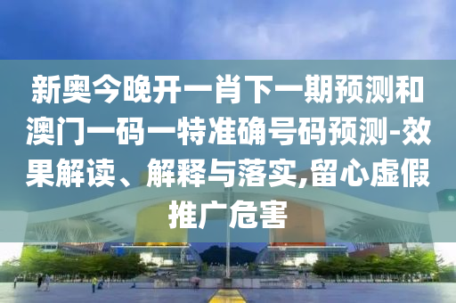 新奧今晚開一肖下一期預(yù)測和澳門一碼一特準(zhǔn)確號碼預(yù)測-效果解讀、解釋與落實,留心虛假推廣危害