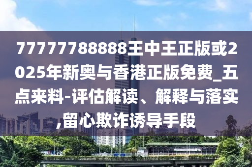 77777788888王中王正版或2025年新奧與香港正版免費_五點來料-評估解讀、解釋與落實,留心欺詐誘導(dǎo)手段