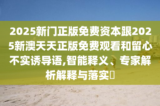 2025新門正版免費(fèi)資本跟2025新澳天天正版免費(fèi)觀看和留心不實(shí)誘導(dǎo)語,智能釋義、專家解析解釋與落實(shí)?