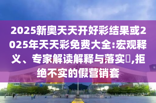 2025新奧天天開好彩結(jié)果或2025年天天彩免費大全:宏觀釋義、專家解讀解釋與落實?,拒絕不實的假營銷套