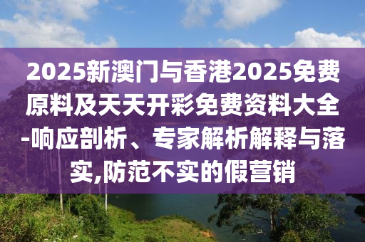 2025新澳門與香港2025免費(fèi)原料及天天開彩免費(fèi)資料大全-響應(yīng)剖析、專家解析解釋與落實(shí),防范不實(shí)的假營(yíng)銷