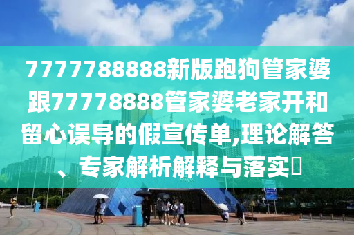 7777788888新版跑狗管家婆跟77778888管家婆老家開(kāi)和留心誤導(dǎo)的假宣傳單,理論解答、專(zhuān)家解析解釋與落實(shí)?