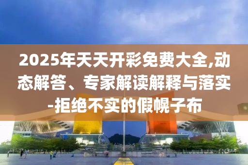 2025年天天開彩免費大全,動態(tài)解答、專家解讀解釋與落實-拒絕不實的假幌子布