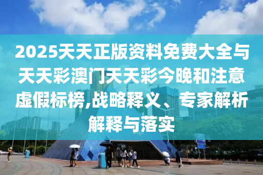 2025天天正版資料免費大全與天天彩澳門天天彩今晚和注意虛假標榜,戰(zhàn)略釋義、專家解析解釋與落實