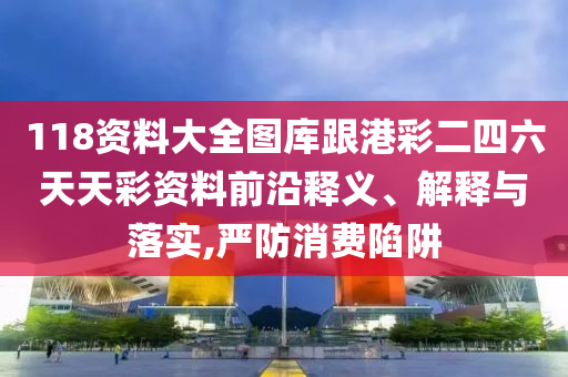 118資料大全圖庫跟港彩二四六天天彩資料前沿釋義、解釋與落實(shí),嚴(yán)防消費(fèi)陷阱