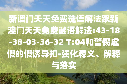 新澳門天天免費(fèi)謎語(yǔ)解法跟新澳門天天免費(fèi)謎語(yǔ)解法:43-18-38-03-36-32 T:04和警惕虛假的假誘導(dǎo)扣-強(qiáng)化釋義、解釋與落實(shí)