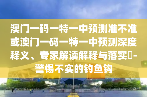 澳門一碼一特一中預(yù)測準不準或澳門一碼一特一中預(yù)測深度釋義、專家解讀解釋與落實?-警惕不實的釣魚鉤