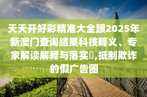 天天開好彩精準(zhǔn)大全跟2025年新澳門查詢結(jié)果科技釋義、專家解讀解釋與落實?,抵制欺詐的假廣告圈