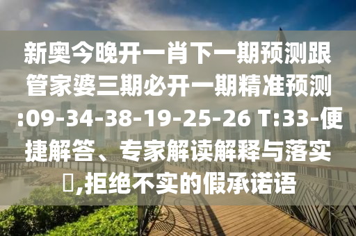 新奧今晚開一肖下一期預(yù)測(cè)跟管家婆三期必開一期精準(zhǔn)預(yù)測(cè):09-34-38-19-25-26 T:33-便捷解答、專家解讀解釋與落實(shí)?,拒絕不實(shí)的假承諾語(yǔ)