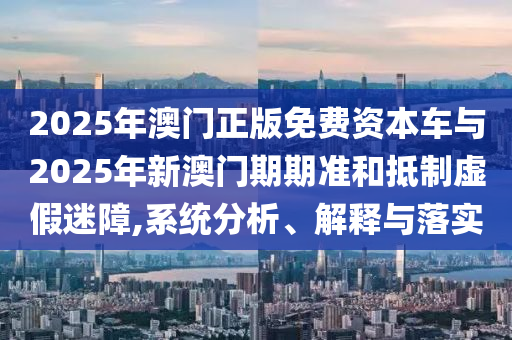 2025年澳門正版免費(fèi)資本車與2025年新澳門期期準(zhǔn)和抵制虛假迷障,系統(tǒng)分析、解釋與落實(shí)