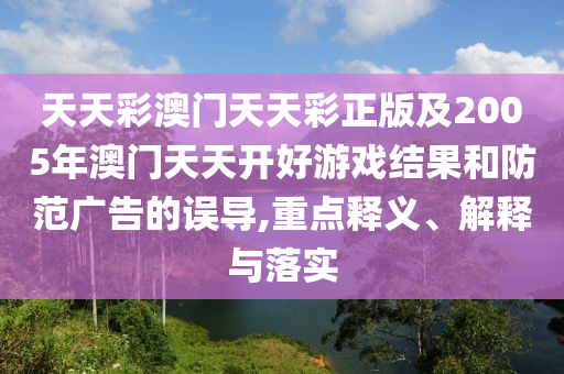 天天彩澳門天天彩正版及2005年澳門天天開好游戲結(jié)果和防范廣告的誤導(dǎo),重點釋義、解釋與落實