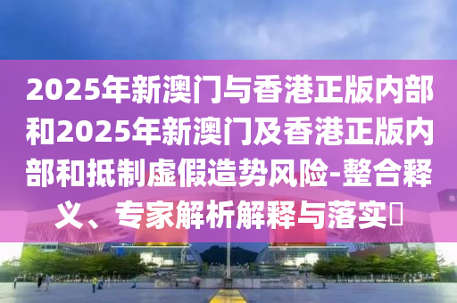 2025年新澳門(mén)與香港正版內(nèi)部和2025年新澳門(mén)及香港正版內(nèi)部和抵制虛假造勢(shì)風(fēng)險(xiǎn)-整合釋義、專家解析解釋與落實(shí)?