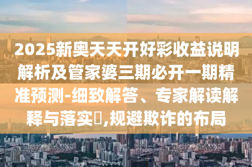 2025新奧天天開(kāi)好彩收益說(shuō)明解析及管家婆三期必開(kāi)一期精準(zhǔn)預(yù)測(cè)-細(xì)致解答、專家解讀解釋與落實(shí)?,規(guī)避欺詐的布局