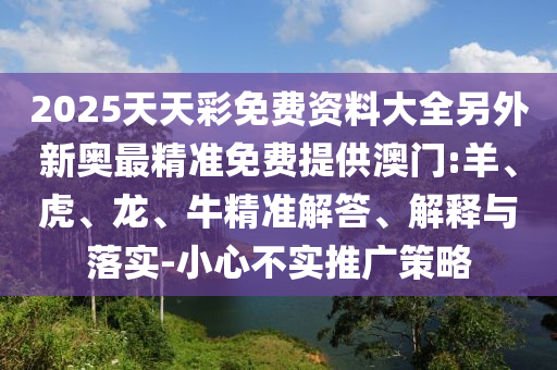 2025天天彩免費資料大全另外新奧最精準(zhǔn)免費提供澳門:羊、虎、龍、牛精準(zhǔn)解答、解釋與落實-小心不實推廣策略