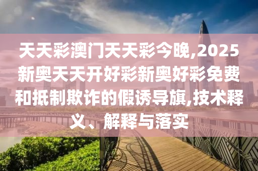 天天彩澳門天天彩今晚,2025新奧天天開好彩新奧好彩免費和抵制欺詐的假誘導旗,技術釋義、解釋與落實