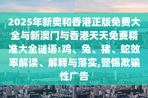 2025年新奧和香港正版免費大全與新澳門與香港天天免費精準大全謎語:雞、兔、豬、蛇效率解讀、解釋與落實,警惕欺騙性廣告