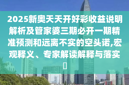 2025新奧天天開(kāi)好彩收益說(shuō)明解析及管家婆三期必開(kāi)一期精準(zhǔn)預(yù)測(cè)和遠(yuǎn)離不實(shí)的空頭諾,宏觀釋義、專家解讀解釋與落實(shí)?