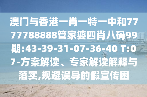 澳門與香港一肖一特一中和7777788888管家婆四肖八碼99期:43-39-31-07-36-40 T:07-方案解讀、專家解讀解釋與落實(shí),規(guī)避誤導(dǎo)的假宣傳困