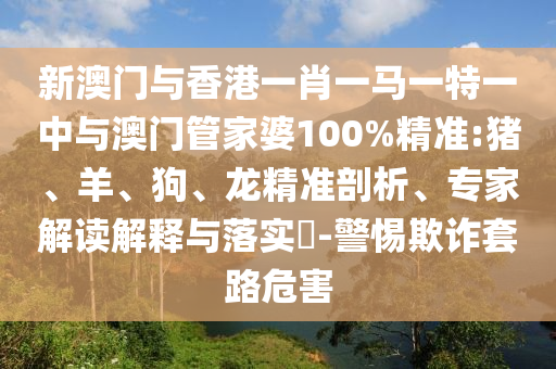 新澳門與香港一肖一馬一特一中與澳門管家婆100%精準(zhǔn):豬、羊、狗、龍精準(zhǔn)剖析、專家解讀解釋與落實(shí)?-警惕欺詐套路危害