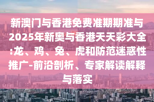 新澳門與香港免費(fèi)準(zhǔn)期期準(zhǔn)與2025年新奧與香港天天彩大全:龍、雞、兔、虎和防范迷惑性推廣-前沿剖析、專家解讀解釋與落實(shí)