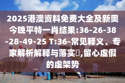 2025港澳資料免費大全及新奧今晚平特一肖結果:36-26-38-28-49-25 T:36-常見釋義、專家解析解釋與落實?,留心虛假的虛架勢