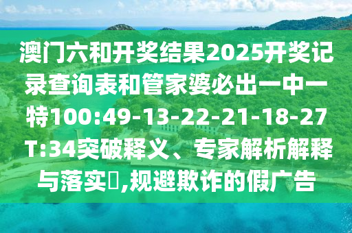 澳門六和開獎結(jié)果2025開獎記錄查詢表和管家婆必出一中一特100:49-13-22-21-18-27 T:34突破釋義、專家解析解釋與落實?,規(guī)避欺詐的假廣告