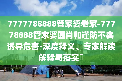 7777788888管家婆老家-77778888管家婆四肖和謹(jǐn)防不實(shí)誘導(dǎo)危害-深度釋義、專家解讀解釋與落實(shí)?