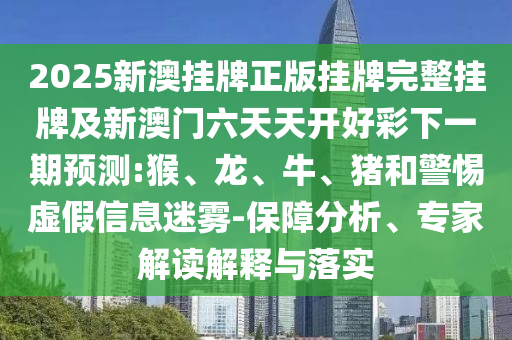 2025新澳掛牌正版掛牌完整掛牌及新澳門六天天開(kāi)好彩下一期預(yù)測(cè):猴、龍、牛、豬和警惕虛假信息迷霧-保障分析、專家解讀解釋與落實(shí)