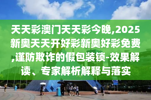 天天彩澳門天天彩今晚,2025新奧天天開好彩新奧好彩免費,謹防欺詐的假包裝鎖-效果解讀、專家解析解釋與落實