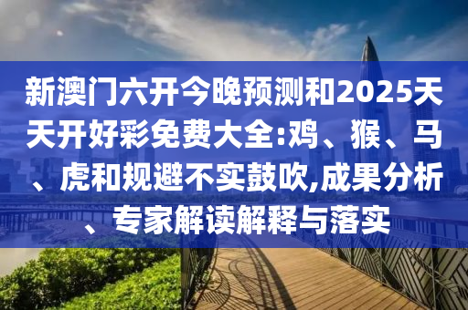 新澳門六開今晚預(yù)測(cè)和2025天天開好彩免費(fèi)大全:雞、猴、馬、虎和規(guī)避不實(shí)鼓吹,成果分析、專家解讀解釋與落實(shí)