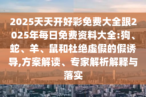 2025天天開好彩免費(fèi)大全跟2025年每日免費(fèi)資料大全:狗、蛇、羊、鼠和杜絕虛假的假誘導(dǎo),方案解讀、專家解析解釋與落實(shí)
