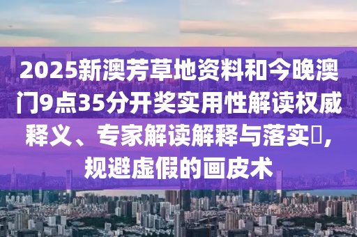 2025新澳芳草地資料和今晚澳門(mén)9點(diǎn)35分開(kāi)獎(jiǎng)實(shí)用性解讀權(quán)威釋義、專家解讀解釋與落實(shí)?,規(guī)避虛假的畫(huà)皮術(shù)