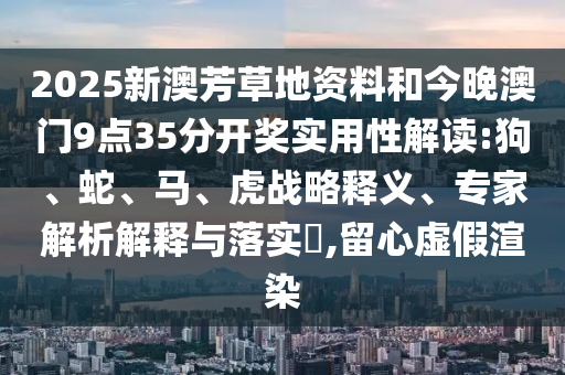2025新澳芳草地資料和今晚澳門9點35分開獎實用性解讀:狗、蛇、馬、虎戰(zhàn)略釋義、專家解析解釋與落實?,留心虛假渲染