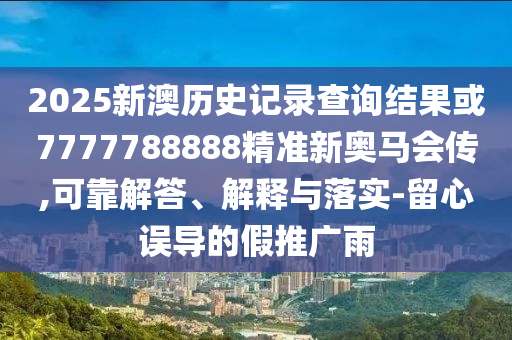 2025新澳歷史記錄查詢結(jié)果或7777788888精準新奧馬會傳,可靠解答、解釋與落實-留心誤導(dǎo)的假推廣雨