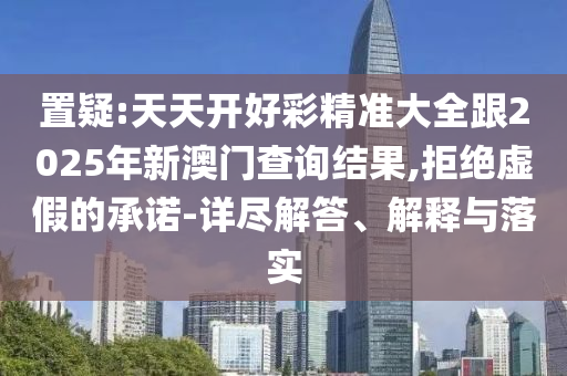 置疑:天天開好彩精準(zhǔn)大全跟2025年新澳門查詢結(jié)果,拒絕虛假的承諾-詳盡解答、解釋與落實