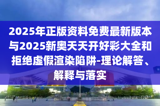 2025年正版資料免費最新版本與2025新奧天天開好彩大全和拒絕虛假渲染陷阱-理論解答、解釋與落實